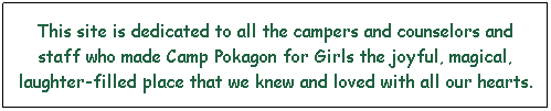 Text Box: This site is dedicated to all the campers and counselors and staff who made Camp Pokagon for Girls the joyful, magical, laughter-filled place that we knew and loved with all our hearts.
