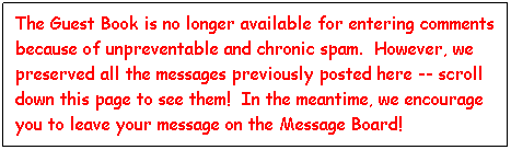 Text Box: The Guest Book is no longer available for entering comments because of unpreventable and chronic spam.  However, we preserved all the messages previously posted here -- scroll down this page to see them!  In the meantime, we encourage you to leave your message on the Message Board!
 
